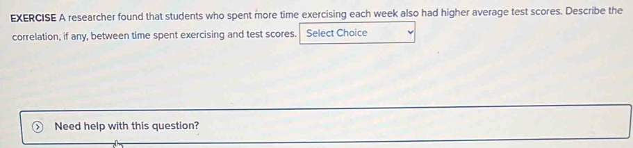 researcher found that students who spent more time exercising each week also had higher average test scores. Describe the 
correlation, if any, between time spent exercising and test scores. Select Choice 
Need help with this question?