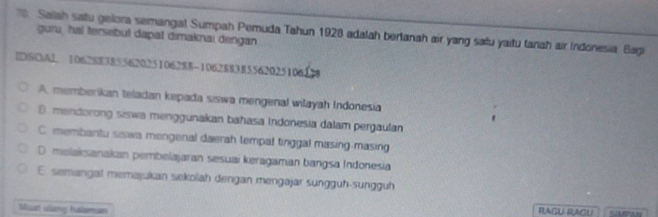 Salah satu gelora semangial Sumpah Pemuda Tahun 1928 adalah bertanah air yang satu yaitu tanah air Indonesia Bagi
guru, hal tersebut dapal dimaknai dengan
DSOAL 106288385562025106288 -1062 $838556202510618
A. memberikan teladan kepada siswa mengenal wilayah Indonesia
B. mendorong siswa menggunakan bahasa Indonesia dalam pergaulan
C. membantu siswa mengenal daerah tempal tinggal masing-masing
D malaksanakan pembelajaran sesuai keragaman bangsa Indonesia
E. semangal memajukan sekolah dengan mengajar sungguh-sungguh
Muat ulang halaman RAGU RAGU