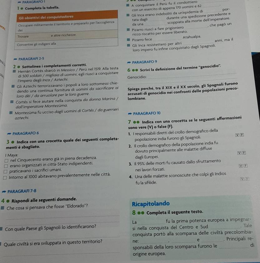 PARAGRAFO 1
A conquistare il Perù fu il condottiero__
1 Completa la tabella.
con un esercito di appena 170 uomini e 62 .
Gli Inca erano indeboliti da un'epidemia di _por-
tata dagli da una _durante una spedizione precedente e
scoppiata alla morte dell'imperatore.
Pizarro riuscì a fare prigioniero_
, che pagò un
ricco riscatto per essere liberato.
Pizarro fece_ Atahualpa.
Gli Inca resistettero per altri anni, ma il
loro impero fu infine conquistato dagli Spagnoli.
PARAGRAFI 2-5
ral
2 @ Sottolinea i completamenti corretti. PARAGRAFO 9
Hernán Cortés sbarcò in Messico / Perù nel 1519. Alla testa 6 ●● Scrivi la defnizione del termine “genocidio”.
di 500 soldati / migliaia di uomini, egli riusci a conquistare_
l'Impero degli Inca / Aztechi. _Genocidio:
Gli Aztechi terrorizzavano i popoli a loro sottomessi chie-
dendo una continua fornitura di uomini da sacrificare ai Spiega perché, tra il XIX e il XX secolo, gli Spagnoli furono
loro dèi / da arruolare per le loro guerre.
Cortés si fece aiutare nella conquista da donna Marina / lombiane. accusati di genocidio nei confronti delle popolazioni preco-
dall'imperatore Montezùma.
Montezùma fu ucciso dagli uomini di Cortés / da guerrieri
aztechi. ∞ PARAGRAFO 10
7 ●● Indica con una crocetta se le seguenti affermazioni
PARAGRAFO 6 sono vere (V) o false (F).
1. I responsabili diretti del crollo demografico della V F
3 ● Indica con una crocetta quale dei seguenti completa-
menti è sbagliato. popolazione india furono gli Spagnoli.
2. Il crollo demografico della popolazione india fu
I Maya: dovuto principalmente alle malattie diffuse
V F
nel Cinquecento erano già in piena decadenza. dagli Europei.
erano organizzati in città-Stato indipendenti.
praticavano i sacrifici umani. 3. Il 95% delle morti fu causato dallo sfruttamento
nei lavori forzati.
Intorno al 1000 abitavano prevalentemente nelle città. 4. Una delle malattie sconosciute che colpì gli Indios
fu la siflide. M F
PARAGRAFI 7-8
4 ● Rispondi alle seguenti domande.
Che cosa si pensava che fosse “Eldorado”? Ricapitolando
_
8 ●● Completa il seguente testo.
_La _fu la prima potenza europea a impegnar-
Con quale Paese gli Spagnoli lo identificarono? si nella conquista del Centro e Sud _. Tale
_
conquista portò alla scomparsa delle civiltà precolombia-
Quale civiltà si era sviluppata in questo territorio? ne: _._ e _. Principali re-
_
sponsabili della loro scomparsa furono le _di
origine europea.