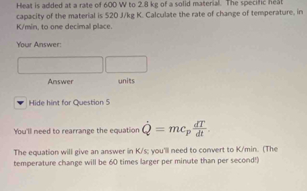 Heat is added at a rate of 600 W to 2.8 kg of a solid material. The specific heat 
capacity of the material is 520 J/kg K. Calculate the rate of change of temperature, in
K/min, to one decimal place. 
Your Answer: 
Answer units 
Hide hint for Question 5 
You'll need to rearrange the equation dot Q=mc_p dT/dt . 
The equation will give an answer in K/s; you'll need to convert to K/min. (The 
temperature change will be 60 times larger per minute than per second!)