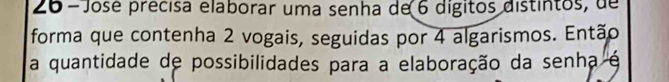 José précisa elaborar uma senha de 6 dígitos distintos, de 
forma que contenha 2 vogais, seguidas por 4 algarismos. Então 
a quantidade de possibilidades para a elaboração da senha é