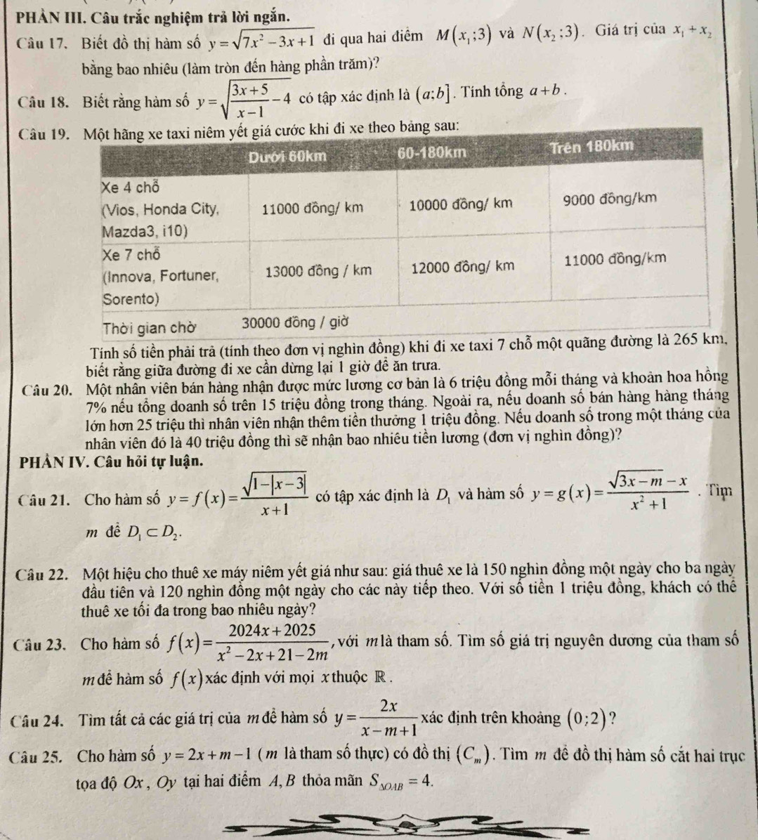 PHẢN III. Câu trắc nghiệm trả lời ngắn.
Câu 17. Biết đồ thị hàm số y=sqrt(7x^2-3x+1) đi qua hai điểm M(x_1;3) và N(x_2;3). Giá trị của x_1+x_2
bằng bao nhiêu (làm tròn đến hàng phần trăm)?
Câu 18. Biết rằng hàm số y=sqrt(frac 3x+5)x-1-4 có tập xác định là (a;b]. Tinh tổng a+b.
Câu 1
Tính số tiền phải trả (tính theo đơn vị nghìn đồng) khi đi xe taxi 7 chỗ một 
biết rằng giữa đường đi xe cần dừng lại 1 giờ đề ăn trưa.
Câu 20. Một nhân viên bán hàng nhận được mức lương cơ bản là 6 triệu đồng mỗi tháng và khoản hoa hồng
7% nếu tổng doanh số trên 15 triệu đồng trong tháng. Ngoài ra, nếu doanh số bán hàng hàng tháng
lớn hơn 25 triệu thì nhân viên nhận thêm tiền thưởng 1 triệu đồng. Nếu doanh số trong một tháng của
nhân viên đó là 40 triệu đồng thì sẽ nhận bao nhiêu tiền lương (đơn vị nghìn đồng)?
PHẢN IV. Câu hỏi tự luận.
Câu 21. Cho hàm số y=f(x)= (sqrt(1-|x-3|))/x+1  có tập xác định là D_1 và hàm số y=g(x)= (sqrt(3x-m)-x)/x^2+1 .Tim
m đề D_1⊂ D_2.
Cầu 22. Một hiệu cho thuê xe máy niêm yết giá như sau: giá thuê xe là 150 nghìn đồng một ngày cho ba ngày
đầu tiên và 120 nghìn đồng một ngày cho các này tiếp theo. Với số tiền 1 triệu đồng, khách có thể
thuê xe tối đa trong bao nhiêu ngày?
Câu 23. Cho hàm số f(x)= (2024x+2025)/x^2-2x+21-2m  với m là tham số. Tìm số giá trị nguyên dương của tham số
m để hàm số f(x)xac định với mọi x thuộc R .
Câu 24. Tìm tất cả các giá trị của m đề hàm số y= 2x/x-m+1  xác định trên khoảng (0;2) ?
Câu 25. Cho hàm số y=2x+m-1 ( m là tham số thực) có đồ thị (C_m). Tìm m đề đồ thị hàm số cắt hai trục
tọa độ Ox , Oy tại hai điểm A, B thỏa mãn S_△ OAB=4.