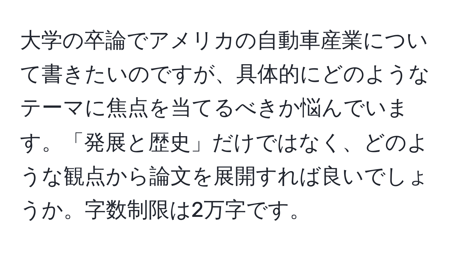 大学の卒論でアメリカの自動車産業について書きたいのですが、具体的にどのようなテーマに焦点を当てるべきか悩んでいます。「発展と歴史」だけではなく、どのような観点から論文を展開すれば良いでしょうか。字数制限は2万字です。