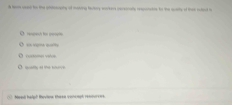 A term used for the philosophy of making factory workers personally responsible for the quality of their output is
respect for people.
six-sigma quality.
customer value.
quality at the source.
Need help? Review these concept resources.