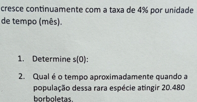 cresce continuamente com a taxa de 4% por unidade 
de tempo (mês). 
1. Determine s(0). 
2. Qual éo tempo aproximadamente quando a 
população dessa rara espécie atingir 20.480
borboletas.