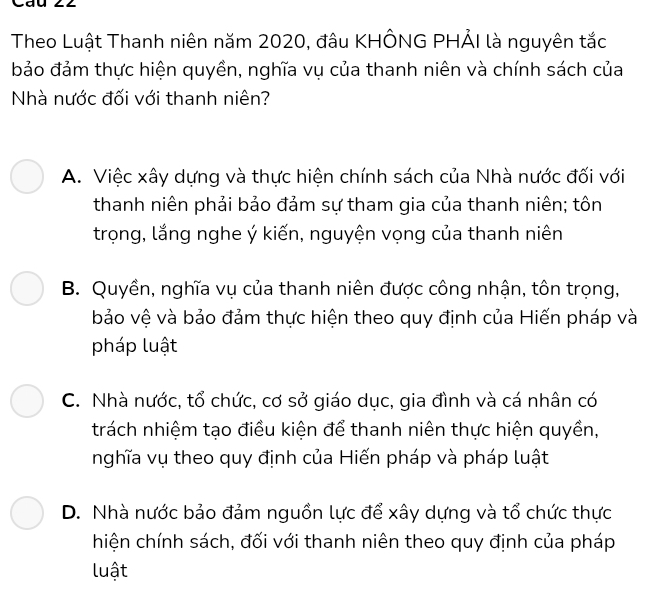 Cáu 22
Theo Luật Thanh niên năm 2020, đâu KHÔNG PHẢI là nguyên tắc
bảo đảm thực hiện quyền, nghĩa vụ của thanh niên và chính sách của
Nhà nước đối với thanh niên?
A. Việc xây dựng và thực hiện chính sách của Nhà nước đối với
thanh niên phải bảo đảm sự tham gia của thanh niên; tôn
trọng, lắng nghe ý kiến, nguyện vọng của thanh niên
B. Quyền, nghĩa vụ của thanh niên được công nhận, tôn trọng,
bảo vệ và bảo đảm thực hiện theo quy định của Hiến pháp và
pháp luật
C. Nhà nước, tổ chức, cơ sở giáo dục, gia đình và cá nhân có
trách nhiệm tạo điều kiện để thanh niên thực hiện quyền,
nghĩa vụ theo quy định của Hiến pháp và pháp luật
D. Nhà nước bảo đảm nguồn lực để xây dựng và tổ chức thực
hiện chính sách, đối với thanh niên theo quy định của pháp
luật