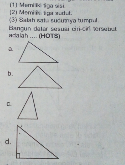 (1) Memiliki tiga sisi.
(2) Memiliki tiga sudut.
(3) Salah satu sudutnya tumpul.
Bangun datar sesuai ciri-ciri tersebut
adalah .... (HOTS)
a.
b.
C.
d.