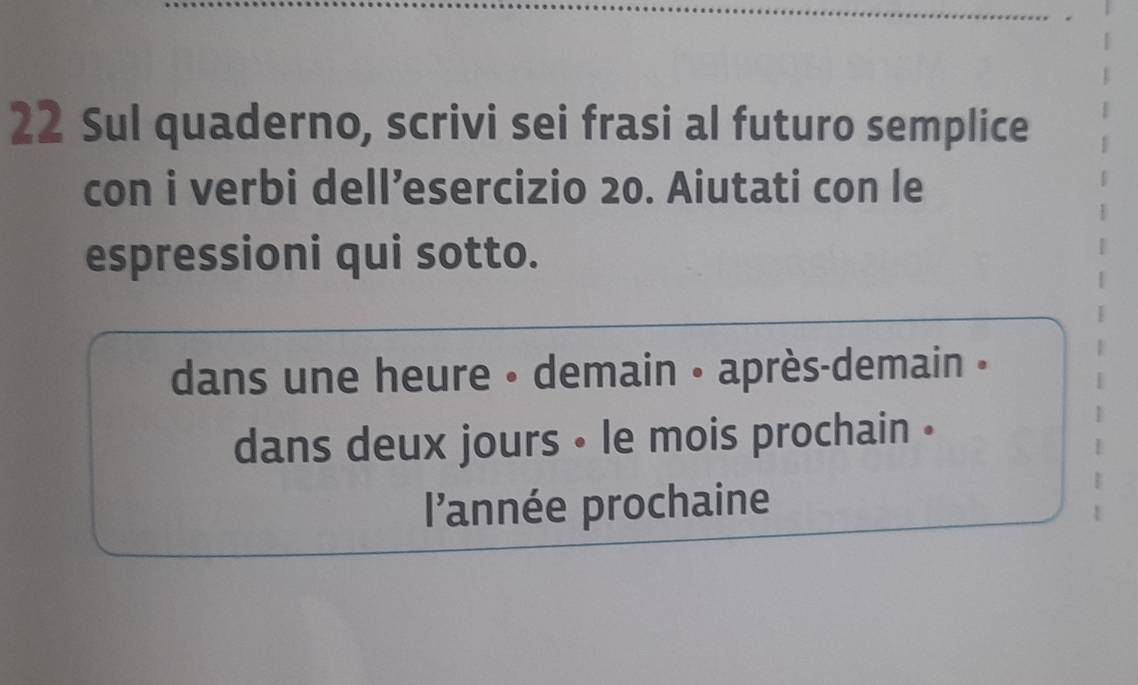 Sul quaderno, scrivi sei frasi al futuro semplice 
con i verbi dell’esercizio 20. Aiutati con le 
espressioni qui sotto. 
dans une heure • demain • après-demain » 
dans deux jours • le mois prochain . 
l'année prochaine