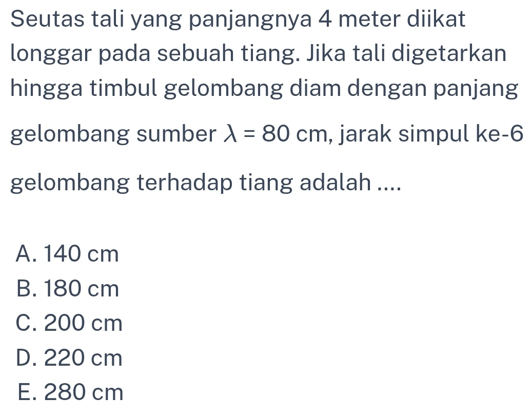 Seutas tali yang panjangnya 4 meter diikat
longgar pada sebuah tiang. Jika tali digetarkan
hingga timbul gelombang diam dengan panjang
gelombang sumber lambda =80cm , jarak simpul ke- 6
gelombang terhadap tiang adalah ....
A. 140 cm
B. 180 cm
C. 200 cm
D. 220 cm
E. 280 cm