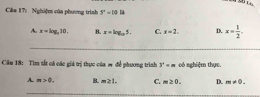 Nghiệm của phương trình 5^x=101a
A. x=log _510. B. x=log _105. C. x=2. D. x= 1/2 . 
Câu 18: Tìm tất cả các giá trị thực của m để phương trình 3^x=m có nghiệm thực.
A. m>0. B. m≥ 1. C. m≥ 0. D. m!= 0.