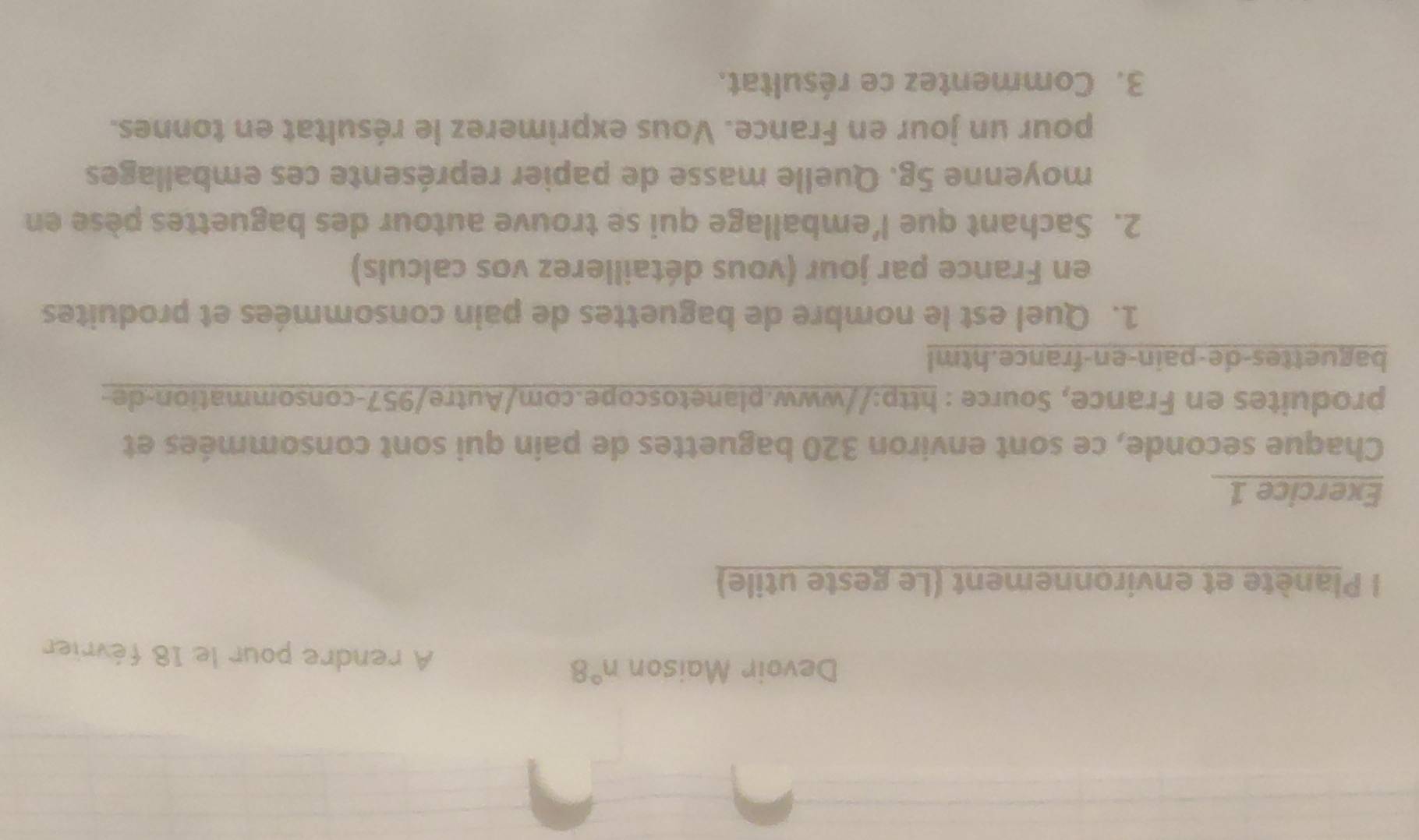 Devoir Maison n°8 A rendre pour le 18 février 
l Planète et environnement (Le geste utile) 
Exercice 1 
Chaque seconde, ce sont environ 320 baguettes de pain qui sont consommées et 
produites en France, Source : http://www.planetoscope.com/Autre/957-consommation-de- 
baguettes-de-pain-en-france.html 
1. Quel est le nombre de baguettes de pain consommées et produites 
en France par jour (vous détaillerez vos calculs) 
2. Sachant que l’emballage qui se trouve autour des baguettes pèse en 
moyenne 5g. Quelle masse de papier représente ces emballages 
pour un jour en France. Vous exprimerez le résultat en tonnes. 
3. Commentez ce résultat.