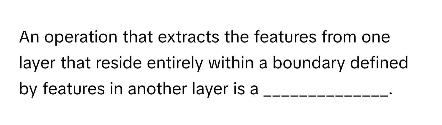 An operation that extracts the features from one layer that reside entirely within a boundary defined by features in another layer is a ______________.