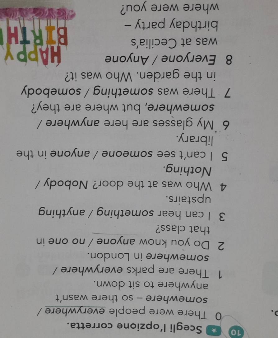 Scegli l’opzione corretta. 
). 
0 There were people everywhere 
somewhere - so there wasn’t 
anywhere to sit down. 
1 There are parks everywhere / 
somewhere in London. 
2 Do you know anyone / no one in 
that class? 
3 I can hear something / anything 
upstairs. 
4 Who was at the door? Nobody / 
Nothing. 
5 I can't see someone / anyone in the 
library. 
6 `My glasses are here anywhere / 
somewhere, but where are they? 
7 There was something / somebody 
in the garden. Who was it? 
8 Everyone / Anyone HAPPY 
was at Cecilia’s 
birthday party - 
BIRTH 
where were you?