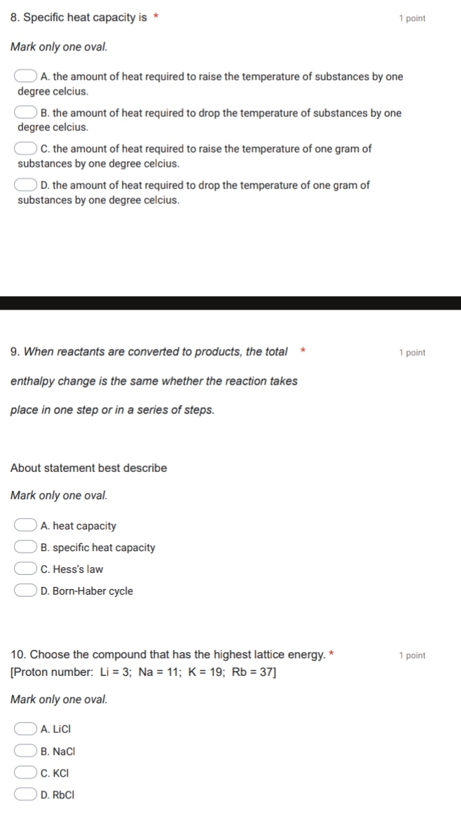 Specific heat capacity is * 1 point
Mark only one oval.
A. the amount of heat required to raise the temperature of substances by one
degree celcius.
B. the amount of heat required to drop the temperature of substances by one
degree celcius.
C. the amount of heat required to raise the temperature of one gram of
substances by one degree celcius.
D. the amount of heat required to drop the temperature of one gram of
substances by one degree celcius.
9. When reactants are converted to products, the total 1 point
enthalpy change is the same whether the reaction takes
place in one step or in a series of steps.
About statement best describe
Mark only one oval.
A. heat capacity
B. specific heat capacity
C. Hess's law
D. Born-Haber cycle
10. Choose the compound that has the highest lattice energy. * 1 point
[Proton number: Li=3; Na=11; K=19; Rb=37]
Mark only one oval.
A. LiCl
B. NaCl
C. KCl
D. RbCl
