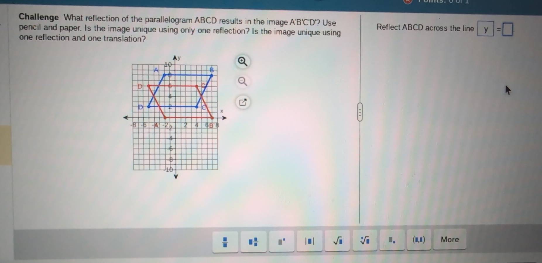 Challenge What reflection of the parallelogram ABCD results in the image. A'B'C'D ? Use 
Reflect ABCD across the line y=□
pencil and paper. Is the image unique using only one reflection? Is the image unique using 
one reflection and one translation?
 □ /□   □  □ /□   □^(□) □ sqrt(□ ) sqrt[3](□ ) ". (□ ,□ ) More