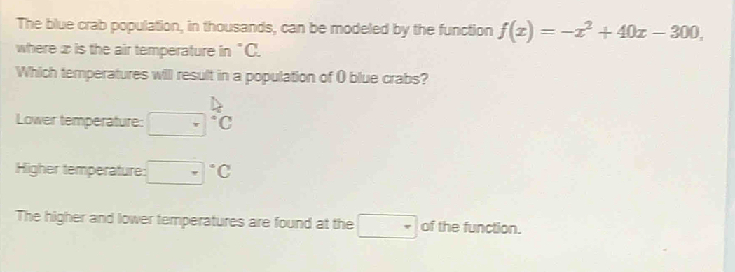 The blue crab population, in thousands, can be modeled by the function f(x)=-x^2+40x-300, 
where x is the air temperature in°C. 
Which temperatures will result in a population of ( blue crabs?
Lower temperature: beginarrayr □  □ endarray beginarrayr △  Cendarray
Higher temperature: □°C
The higher and lower temperatures are found at the □ of the function.