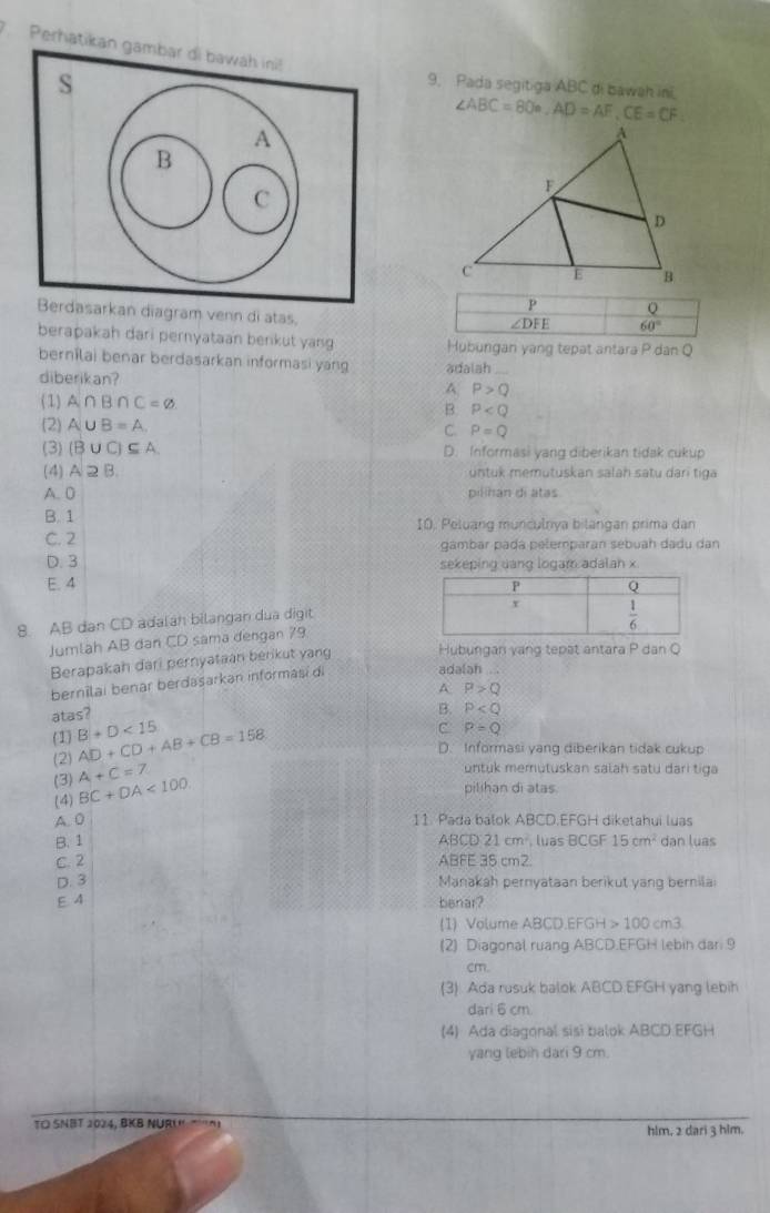 Perhati
9. Pada segitiga ABC di bawah ini.
∠ ABC=80°,AD=AF,CE=CF
P Q
diagram venn di atas,
∠ DFE 60°
berapakah dari pernyataan berkut yang Hubungan yang tepat antara P dan Q
bernilai benar berdasarkan informasi yang adalah_
diberikan? A P>Q
(1) A∩ B∩ C=varnothing B P
(2 A∪ B=A. C. P=Q
(3) (B∪ C)⊂eq A D. Informasi yang diberikan tidak cukup
(4) A2B untuk memutuskan salan satu dari tiga
A. 0 pilihan di atas.
B. 1 10. Peluang munculnya bilangan prima dan
C. 2 gambar padá pelemparan sebuah dadu dan
D. 3 sekeping uang logam adalan x
E. 4 
8. AB dan CD adalah bilangan dua digit
Jumlah AB dan CD sama dengan 79
Berapakah dari pernyataan berikut yang Hubungan vang tepat antara P dan Q
bernilai benar berdasarkan informasí di
adalah 
A P>Q
atas?
B. P
C P=Q
(1) AD+CD+AB+CB=158 B+D<15</tex> D. Informasi yang diberikan tidak cukup
(2) A+C=7
untuk memutuskan salah satu dari tiga
(3) BC+DA<100</tex>
pilihan di atas
(4)
A. 0 11. Pada balok ABCD.EFGH diketahui luas
B. 1 ABCD 21cm^2 luas BCGF 15cm^2 dan luas
C. 2 ABFE 35 cm2
D. 3 Manakah pernyataan berikut yang bernila
E 4 benar?
(1) Volume ABCD.EFGH>100cm3
(2) Diagonal ruang ABCD.EFGH lebin dar 9
cm.
(3) Ada rusuk balok ABCD.EFGH yang lebih
dari 6 cm.
(4) Ada diagonal sisi balok ABCD.EFGH
yang lebih dari 9 cm.
TO SNBT 2024, BKB NURU. T'^ hlm, 2 dari 3 him.