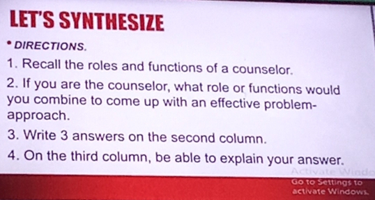 LET'S SYNTHESIZE 
DIRECTIONS. 
1. Recall the roles and functions of a counselor. 
2. If you are the counselor, what role or functions would 
you combine to come up with an effective problem- 
approach. 
3. Write 3 answers on the second column. 
4. On the third column, be able to explain your answer. 
Go to Settings to 
activate Windows.