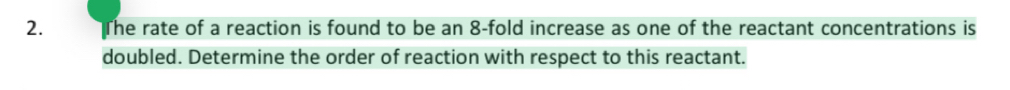 The rate of a reaction is found to be an 8 -fold increase as one of the reactant concentrations is 
doubled. Determine the order of reaction with respect to this reactant.