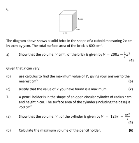 The diagram above shows a solid brick in the shape of a cuboid measuring 2x cm
by xcm by ycm. The total surface area of the brick is 600cm^2. 
a) Show that the volume, Vcm^3 , of the brick is given by V=200x- 4/3 x^3
(4) 
Given that x can vary, 
(b) use calculus to find the maximum value of V, giving your answer to the 
nearest cm^3. (6) 
(c) Justify that the value of V you have found is a maximum. (2) 
7. A pencil holder is in the shape of an open circular cylinder of radius r cm
and height h cm. The surface area of the cylinder (including the base) is
250cm^2. 
(a) Show that the volume, V , of the cylinder is given by V=125r- π r^3/2 
(4) 
(b) Calculate the maximum volume of the pencil holder. (6)