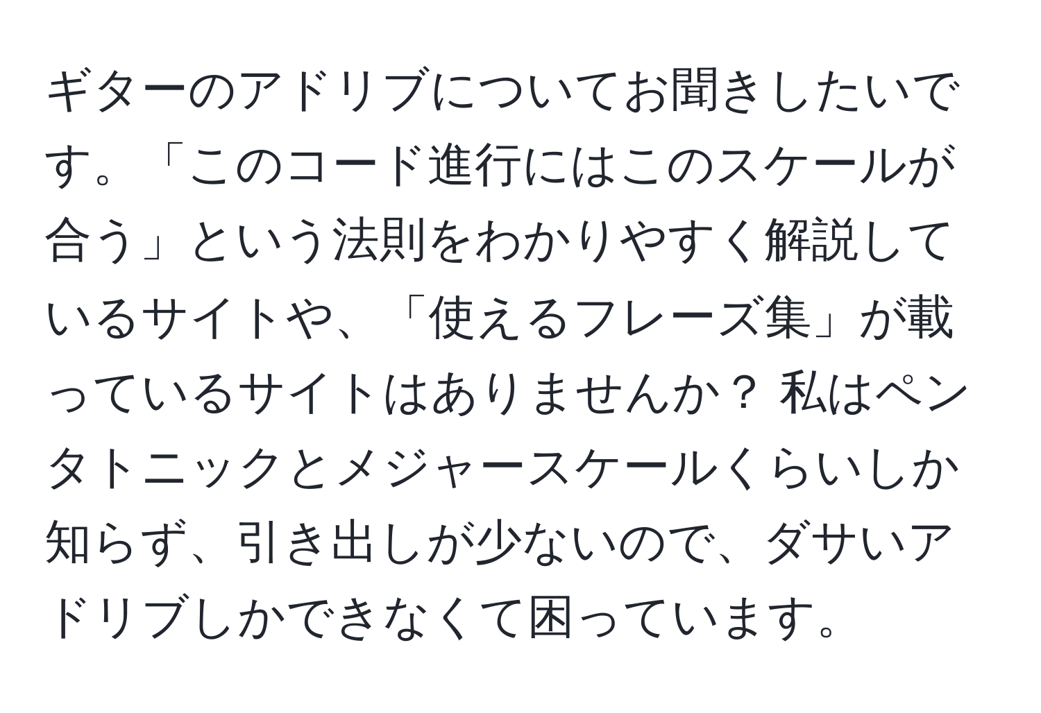 ギターのアドリブについてお聞きしたいです。「このコード進行にはこのスケールが合う」という法則をわかりやすく解説しているサイトや、「使えるフレーズ集」が載っているサイトはありませんか？ 私はペンタトニックとメジャースケールくらいしか知らず、引き出しが少ないので、ダサいアドリブしかできなくて困っています。