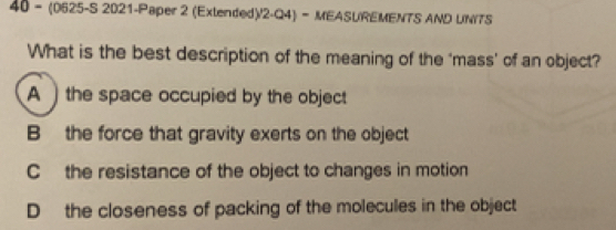 40 - (0625-S 2021-Paper 2 (Extended)/2-Q4)- MEASUREMENTS AND UN/TS
What is the best description of the meaning of the ‘mass’ of an object?
A )the space occupied by the object
B the force that gravity exerts on the object
C the resistance of the object to changes in motion
Dthe closeness of packing of the molecules in the object