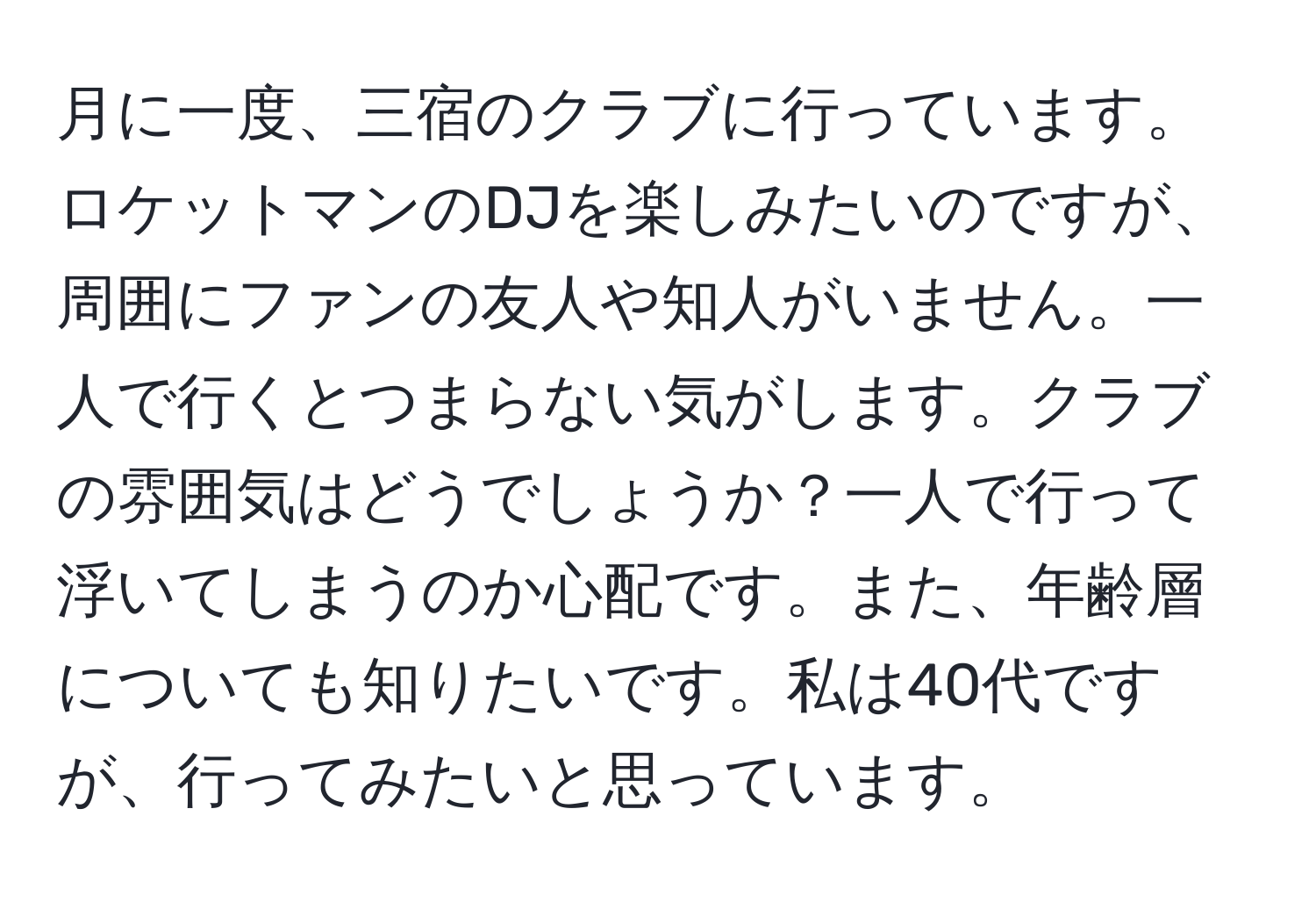 月に一度、三宿のクラブに行っています。ロケットマンのDJを楽しみたいのですが、周囲にファンの友人や知人がいません。一人で行くとつまらない気がします。クラブの雰囲気はどうでしょうか？一人で行って浮いてしまうのか心配です。また、年齢層についても知りたいです。私は40代ですが、行ってみたいと思っています。