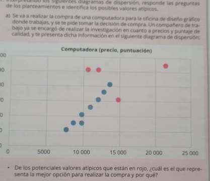 sempretanto las siguientes diagramas de dispersión, responde las preguntas 
de los planteamientos e identifica los posibles valores atípicos. 
a) Se va a realizar la compra de una computadora para la oficina de diseño gráfico 
donde trabajas, y se te pide tomar la decisión de compra. Un compañero de tra- 
bajo ya se encargó de realizar la investigación en cuanto a precios y puntaje de 
calidad, y te presenta dicha información en el siguiente diagrama de dispersión: 
00
90
0
0
a 
De los potenciales valores atípicos que están en rojo, ¿cuál es el que repre 
senta la mejor opción para realizar la compra y por qué?