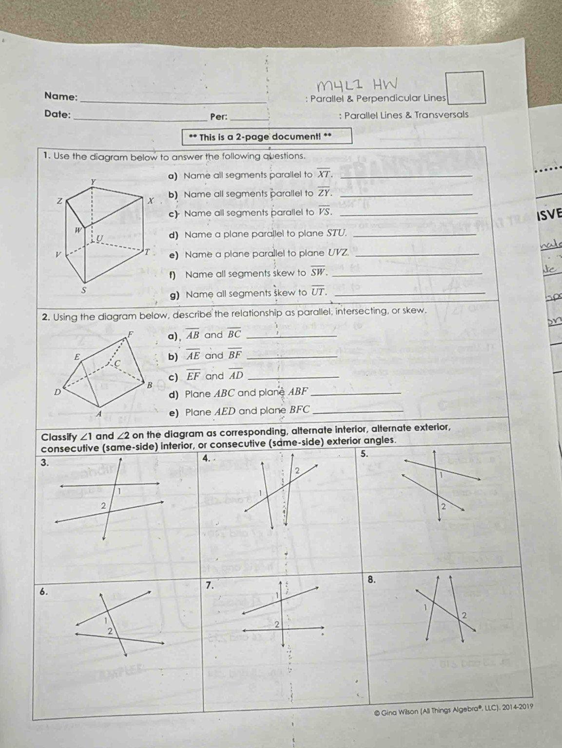 Name: 
_: Parallel & Perpendicular Lines 
Date: _: Parallel Lines & Transversals 
Per:_ 
** This is a 2-page document! ** 
1. Use the diagram below to answer the following questions. 
a) Name all segments parallel to overline XT. _
Y
z
x b) Name all segments parallel to overline ZY. _ 
c) Name all segments parallel to overline VS. _ 
ISVE
W
LU 
d) Name a plane parallel to plane STU._ 
na
T
V e) Name a plane parallel to plane UVZ._ 
f) Name all segments skew to overline SW. _ 
s 
g) Name all segments skew to overline UT. _ 
2. Using the diagram below, describe the relationship as parallel; intersecting, or skew. 
F a) , overline AB and overline BC _ 
E C b) overline AE and overline BF _ 
c) overline EF and overline AD _ 
B 
D d) Plane ABC and plane ABF _ 
A e) Plane AED and plane BFC _ 
Classify ∠ 1 and ∠ 2 on the diagram as corresponding, alternate interior, alternate exterior, 
consecutive (same-side) interior, or consecutive (same-side) exterior angles. 
3. 
4. 5. 
2 
1 
1 
1 
2 
2 
8. 
6. 
7. 
1 
1 
1 
2 
2 
2 
. 
©Gina Wilson (All Things Algebra®. LLC). 2014-2019