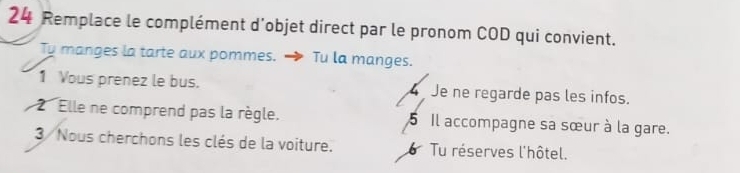 Remplace le complément d'objet direct par le pronom COD qui convient.
Ty manges la tarte aux pommes. → Tu la manges.
1 Vous prenez le bus. Je ne regarde pas les infos.
2 Elle ne comprend pas la règle. 5 Il accompagne sa sœur à la gare.
3 Nous cherchons les clés de la voiture. Tu réserves l'hôtel.