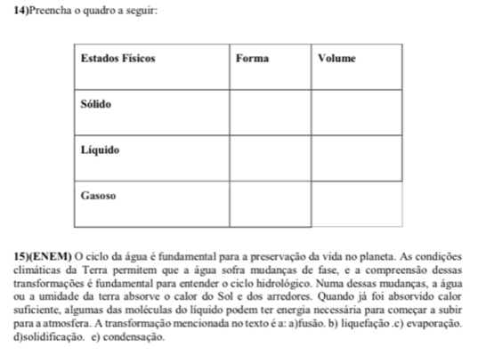 14)Preencha o quadro a seguir:
15)(ENEM) O ciclo da água é fundamental para a preservação da vida no planeta. As condições
climáticas da Terra permitem que a água sofra mudanças de fase, e a compreensão dessas
transformações é fundamental para entender o ciclo hidrológico. Numa dessas mudanças, a água
ou a umidade da terra absorve o calor do Sol e dos arredores. Quando já foi absorvido calor
suficiente, algumas das moléculas do líquido podem ter energia necessária para começar a subir
para a atmosfera. A transformação mencionada no texto é a: a)fusão. b) liquefação.c) evaporação.
d)solidificação. e) condensação.