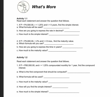 What's More 
Activity 1.1 Read each statement and answer the question that follows.
P=P4500.00. r=1.25%
_ 
1. a. What formula will be used? and t=5 years, find the simple interest. 
b. How are you going to express the rate in decimal?_ 
c. How much is the simple interest? 
_ 
2 IfP=P5,000.00, =2% and t=8 overline mn s., find the maturity value. 
a. Which formula will you use?_ 
b. How are you going to express the time in years?_ 
c. How much is the maturity value?_ 
Activity 1.2 
Read each statement and answer the question that follows.
P=P85,500.00 , and r=1.25% compounded monthly for 1 year, find the compound 
1. If interest. 
a.. What is the first component that should be computed?_ 
b. What formula will be used? 
_ 
c. How much is the maturity value?_ 
d. How will you find the simple interest? 
_ 
e. How much is the simple interest? 
_