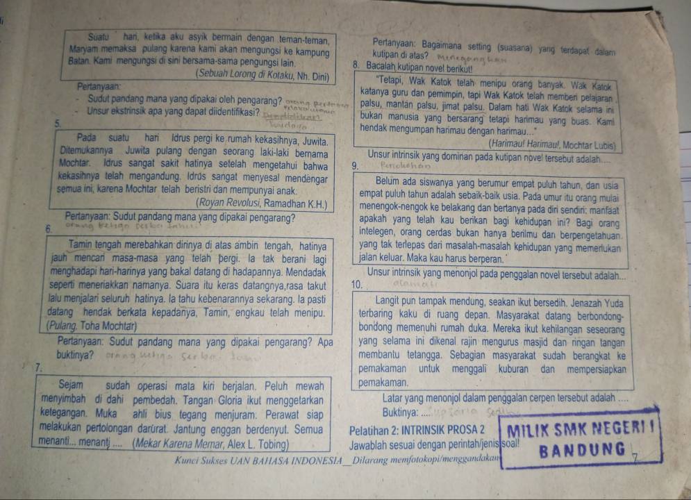 Suatu’ hari, ketika aku asyik bermain dengan teman-teman. Pertanyaan: Bagaimana setting (suasana) yang terdapat dalam
Maryam memaksa pulang karena kami akan mengungsi ke kampung kutipan di atas?
Batan. Kami mengungsi di sini bersama-sama pengungsi lain. 8. Bacalah kutipan novel benkut!
(Sebuah Lorong di Kotaku, Nh. Dini) "Tetapi, Wak Katok telah menipu orang banyak. Wak Katok
Pertanyaan katanya guru dan pemimpin, tapi Wak Katok telah memben pelajaran
Sudut pandang mana yang dipakai oleh pengarang? pong pa  e palsu, mantan palsu, jimat palsu. Dalam hati Wak Katok selama in
Unsur ekstrinsik apa yang dapat diidentifikasi? bukan manusia yang bersarang tetapi harimau yang buas. Kami
5.
hendak mengumpan harimau dengan harimau..."
Pada suatu hari Idrus pergi ke rumah kekasihnya, Juwita. (Harimau! Harimau!, Mochtar Lubis)
Ditemukannya Juwita pulang dengan seorang laki-laki bemama Unsur intrinsik yang dominan pada kutipan novel tersebut adalah.
Mochtar. Idrus sangat sakit hatinya setelah mengetahui bahwa 9.  Perokehón
kekasihnya telah mengandung. Idrús sangat menyesal mendengar Belum ada siswanya yang berumur empat puluh tahun, dan usia
semua ini, karena Mochtar telah beristri dan mempunyai anak. empat puluh tahun adalah sebaik-baik usia. Pada umur itu orang mulai
(Royan Revolusi, Ramadhan K.H.) menengok-nengok ke belakang dan bertanya pada diri sendiri: manfaat
Pertanyaan: Sudut pandang mana yang dipakai pengarang? apakah yang telah kau berikan bagi kehidupan ini? Bagi orang
6.
intelegen, orang cerdas bukan hanya berilmu dan berpengetahuan.
Tamin tengah merebahkan dirinya di atas ambin tengah, hatinya yang tak terlepas dari masalah-masalah kehidupan yang memerlukan
jauh mencan masa-masa yang telah þergi. la tak berani lagi jalan keluar. Maka kau harus berperan.
menghadapi hari-harinya yang bakal datang di hadapannya. Mendadak Unsur intrinsik yang menonjol pada penggalan novel tersebut adalah...
seperti meneriakkan namanya. Suara itu keras datangnya,rasa takut 10.
lalu menjalari seluruh hatinya. la tahu kebenarannya sekarang. la pasti Langit pun tampak mendung, seakan ikut bersedih. Jenazah Yuda
datang hendak berkata kepadanya, Tamin, engkau telah menipu. terbaring kaku di ruang depan. Masyarakat datang berbondong-
(Pulang, Toha Mochtar) bondong memenuhi rumah duka. Mereka ikut kehilangan seseorang
Pertanyaan: Sudut pandang mana yang dipakai pengarang? Apa yang selama ini dikenal rajin mengurus masjid dan ringan tangan 
buktinya? membantu tetangga. Sebagian masyarakat sudah berangkat ke
7. pemakaman untuk menggali kuburan dan mempersiapkan
Sejam sudah operasi mata kiri berjalan. Peluh mewah pemakaman.
menyimbah di dahi pembedah. Tangan Gloria ikut menggetarkan Latar yang menonjol dalam penggalan cerpen tersebut adalah ....
ketegangan. Muka ahli bius tegang menjuram. Perawat siap Buktinya: .. 
melakukan pertolongan darürat. Jantung enggan berdenyut. Semua Pelatihan 2: INTRINSIK PROSA 2
menanti... menantj .... (Mekar Karena Mernar, Alex L. Tobing) Jawablah sesuai dengan perintah/jenis soal! MILIK SMK NEGERI I
Kunci Sukses UAN BAHASA INDONESIA Dilarang memfotokopi/menggandakan BA N D U N G 7