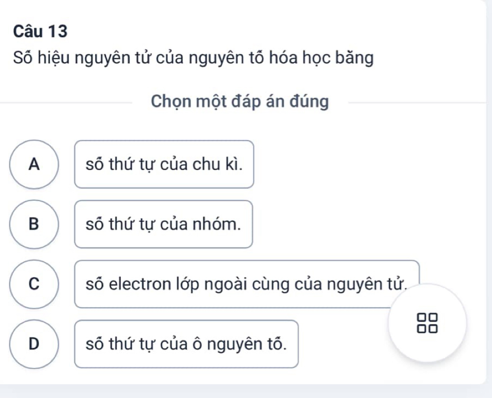 Số hiệu nguyên tử của nguyên tổ hóa học băng
Chọn một đáp án đúng
A số thứ tự của chu kì.
B số thứ tự của nhóm.
C số electron lớp ngoài cùng của nguyên tử.
D số thứ tự của ô nguyên tổ.