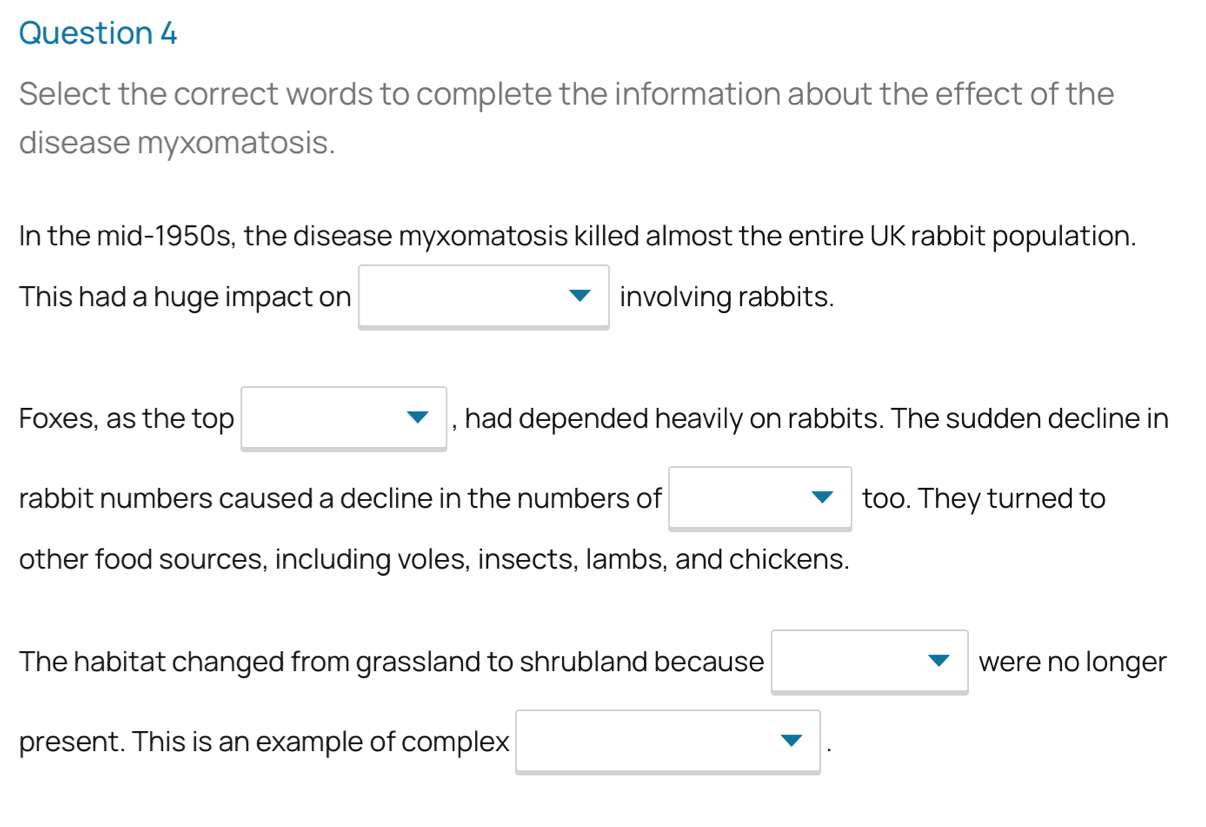 Select the correct words to complete the information about the effect of the 
disease myxomatosis. 
In the mid-1950s, the disease myxomatosis killed almost the entire UK rabbit population. 
This had a huge impact on □ invol ving rabbits. 
Foxes, as the top □ , had depended heavily on rabbits. The sudden decline in 
rabbit numbers caused a decline in the numbers of □ to too. They turned to 
other food sources, including voles, insects, lambs, and chickens. 
The habitat changed from grassland to shrubland because □ were no longer 
present. This is an example of complex □.