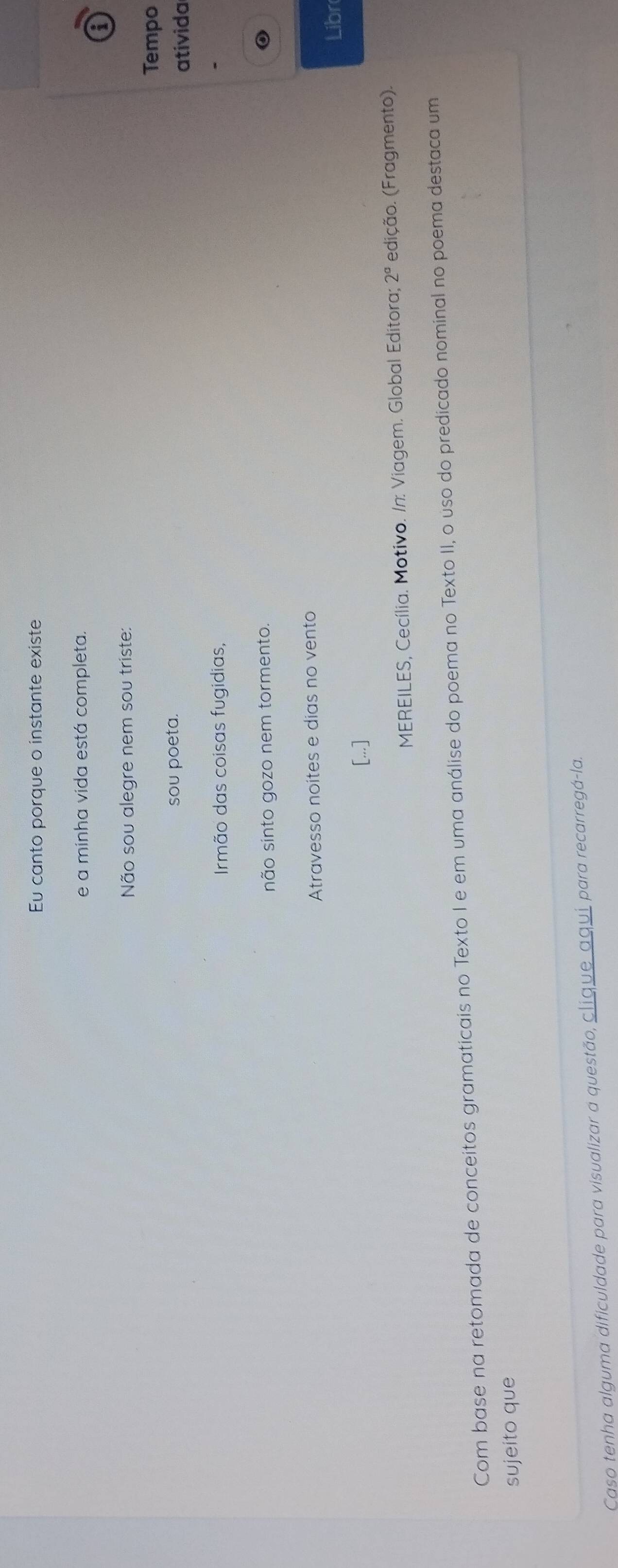 Eu canto porque o instante existe 
e a minha vida está completa. 
i 
Não sou alegre nem sou triste: 
Tempo 
sou poeta. 
ativida 
Irmão das coisas fugidias, 
não sinto gozo nem tormento 
Atravesso noites e dias no vento 
Libr 
[...] 
MEREILES, Cecília. Motivo. /n: Viagem. Global Editora; 2^a edição. (Fragmento). 
Com base na retomada de conceitos gramaticais no Texto I e em uma análise do poema no Texto II, o uso do predicado nominal no poema destaca um 
sujeito que 
Caso tenha alguma dificuldade para visualizar a questão, clique aqui para recarregá-la.