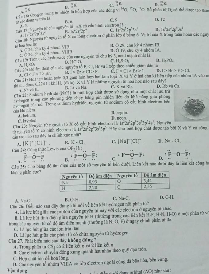 B. _(15)^(39)K
C. _(19)^(29)K _(20)^(79)K
D.
A. _(19)^(35)K
Câu 16: Oxygen trong tự nhiên là hỗn hợp của các đồng vị
từ các đồng vị trên là vi^(16)O,^17O,^18O D. Số phân tử O_2 có thể được tạo thân
B. 6. C. 9 D. 12
A. 3.
Câu 17: Nguyên tử của nguyên tổ _11X có cầu hình electron là :
Câu 18: Nguyên tử nguyên tổ X có tổng electron ở phân lớp d bằng 6. Vị trí của X trong tuần hoàn các nguy A. 1s^22s^22p^63s^2 B. 1s^22s^22p^6 C. 1s^22s^22p^63s^1 D. 1s^22s^22p^53s^2
tổ hóa học là:
B. dot O29
A. hat O24 , chu kỷ 4 nhóm VIB. , chu l KV 4 nhóm IB.
C. O26 5, chu kỳ 4 nhỏm VIIIB.
D. overset .O19 , chu kỳ 4 nhỏm IA.
10 : Trong các hydroxide của các nguyên tố chu kỷ 3, acid mạnh nhất là
Câu l
A. H_2SO_4 B. HCIO_4. C. H_2SiO_3. D. H_3PO_4.
Câu 20: Độ âm điện của các nguyên tố F, Cl, Br và I xếp theo chiều giảm dẫn là
A. Cl Br. B. I>Br>C1>F. C. F>Cl>Br>I. D. I>Br>F>Cl.
Câu 21: Hòa tan hoàn toàn 0,3 gam hỗn hợp hai kim loại X và Y ở hai chu kì liên tiếp của nhóm IA vào n
thi thu được 0,224 lít khi H_2 (đktc). X và Y là những nguyên tổ hỏa học nào sau đây?
A. Na và K B. Li và Na. C. K và Rb. D. Rb và Cs.
Câu 22: Sodium hydride (NaH) là một hợp chất được sử dụng như một chất lưu trữ
hydrogen trong các phương tiện chạy bằng pin nhiên liệu do khả năng giải phỏng
hvdrogen của nó. Trong sodium hydride, nguyên tử sodium có cầu hình electron bên
của khí hiểm
A. helium. B. argon.
C. krypton D. neon
Câu 23: Nguyên tử nguyên tổ X có cầu hình electron là 1s^22s^22p^63s^23p^64s^1. Nguyên
tử nguyên tổ Y có hình electron là 1s^22s^22p^63s^23p^5. Hãy cho biết hợp chất được tạo bởi X và Y có công
cầu tạo nào sau đây là chính xác nhất?
A. [K]^+[CI]^-. B. K-Cl. C. [Na]^+[Cl]^-. D. Na-Cl
Câu 24: Công thức Lewis của OF_2 là :
` F-O-overline F:-overset circ F:. F-O-F: D. overset .F-O-F:
F-O-F B. C.
A.
Câu 25: Cho bảng độ âm điện của một số nguyên tố bên dưới. Liên kết nào dưới đây là liên kết cộng họ
không phân cực?
A. Na-O. B. O-H. C. Na-C. D. C-H.
Câu 26: Điều nào sau đây đúng khi nói về liên kết hydrogen nội phân tử?
A. Là lực hút giữa các proton của nguyên tử này với các electron ở nguyên tử khác.
B. Là lực hút tĩnh điện giữa nguyên tử H (thường trong các liên kết H-F, H-N, H-O) ở một phân tử vớ
trong các nguyên tử có độ âm điện mạnh (thường là N, O, F) ở ngay chính phân tử đó.
C. Là lực hút giữa các ion trái đầu.
D. Là lực hút giữa các phân tử có chứa nguyên tử hydrogen.
Câu 27. Phát biểu nào sau đây không đúng ?
A. Trong phân tử CS_2 có 2 liên kết σ và 2 liên kết π
B. Các electron chuyển động xung quanh hạt nhân theo quỹ đạo tròn.
C. Hợp chất ion dễ hoá lỏng.
D. Các nguyên tố nhóm VIIIA có lớp electron ngoài cùng đã bão hòa, bền vững.
Vận dụng
n  diễ n  dưới dang orbital (AO) như sau :