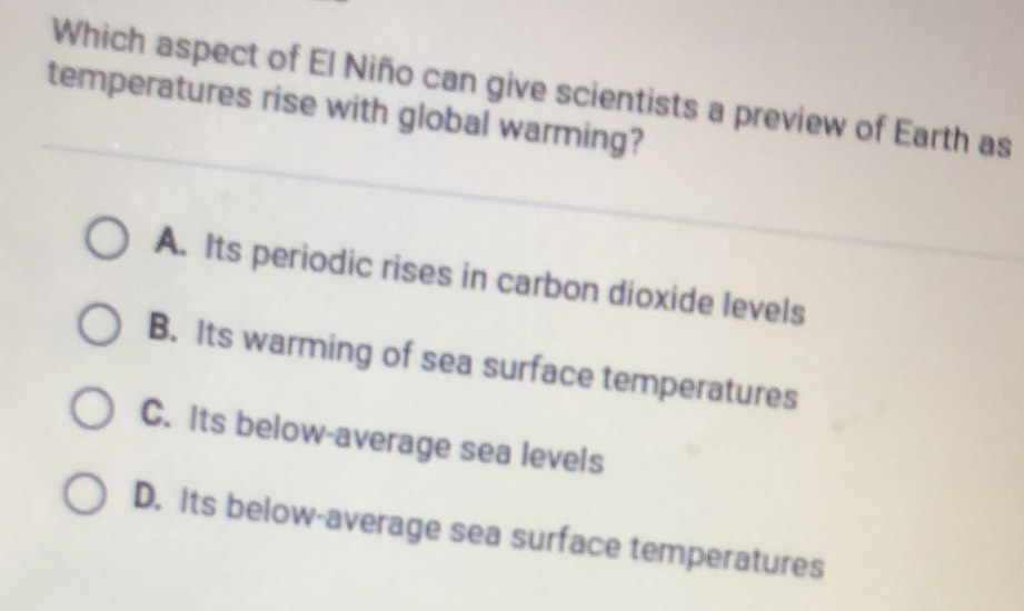 Which aspect of El Niño can give scientists a preview of Earth as
temperatures rise with global warming?
A. Its periodic rises in carbon dioxide levels
B. Its warming of sea surface temperatures
C. Its below-average sea levels
D. Its below-average sea surface temperatures