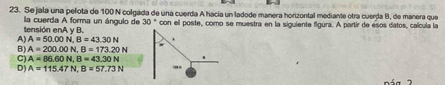 Se jala una pelota de 100 N colgada de una cuerda A hacia un ladode manera horizontal mediante otra cuerda B, de manera que
la cuerda A forma un ángulo de 30° con el poste, como se muestra en la siguiente figura. A partir de esos datos, calcula la
tensión enA y B.
A) A=50.00N, B=43.30N
B) A=200.00N, B=173.20N w
C) A=86.60N, B=43.30N.
D) A=115.47N, B=57.73N 100 N
á g 2