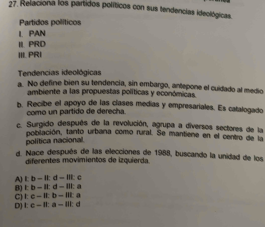 Relaciona los partidos políticos con sus tendencias ideológicas.
Partidos políticos
I、PAN
II. PRD
III.PRI
Tendencias ideológicas
a. No define bien su tendencia, sin embargo, antepone el cuidado al medio
ambiente a las propuestas políticas y económicas.
b. Recibe el apoyo de las clases medias y empresariales. Es catalogado
como un partido de derecha.
c. Surgido después de la revolución, agrupa a diversos sectores de la
población, tanto urbana como rural. Se mantiene en el centro de la
política nacional.
d. Nace después de las elecciones de 1988, buscando la unidad de los
diferentes movimientos de izquierda.
A) I: b - II: d - III: c
B) I: b - II: d - III: a
C) I: c - II: b - III: a
D) I: c - II: a - III: d