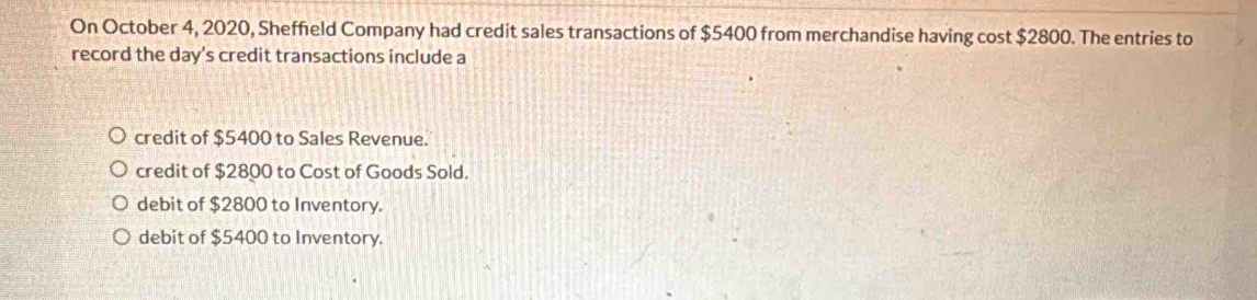 On October 4, 2020, Sheffield Company had credit sales transactions of $5400 from merchandise having cost $2800. The entries to
record the day 's credit transactions include a
credit of $5400 to Sales Revenue.
credit of $2800 to Cost of Goods Sold.
debit of $2800 to Inventory.
debit of $5400 to Inventory.