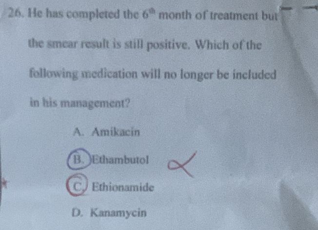 He has completed the 6^(th) month of treatment but
the smear result is still positive. Which of the
following medication will no longer be included
in his management?
A. Amikacin
B. )Ethambutol
C Ethionamide
D. Kanamycin