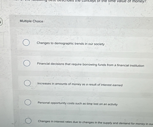 noes the concept of the time value of money?
Multiple Choice
Changes to demographic trends in our society
Financial decisions that require borrowing funds from a financial institution
Increases in amounts of money as a result of interest earned
Personal opportunity costs such as time lost on an activity
Changes in interest rates due to changes in the supply and demand for money in ou