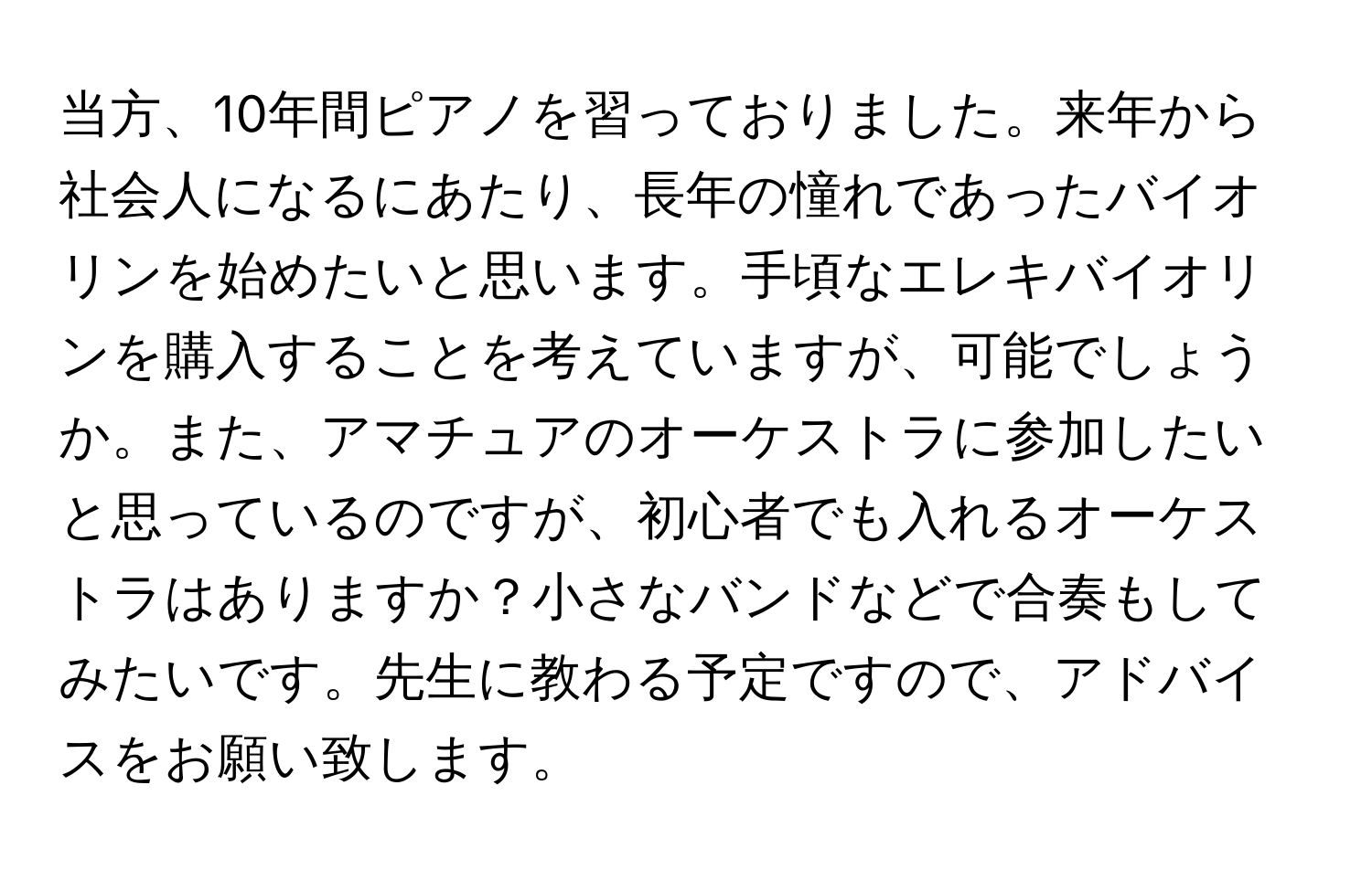 当方、10年間ピアノを習っておりました。来年から社会人になるにあたり、長年の憧れであったバイオリンを始めたいと思います。手頃なエレキバイオリンを購入することを考えていますが、可能でしょうか。また、アマチュアのオーケストラに参加したいと思っているのですが、初心者でも入れるオーケストラはありますか？小さなバンドなどで合奏もしてみたいです。先生に教わる予定ですので、アドバイスをお願い致します。