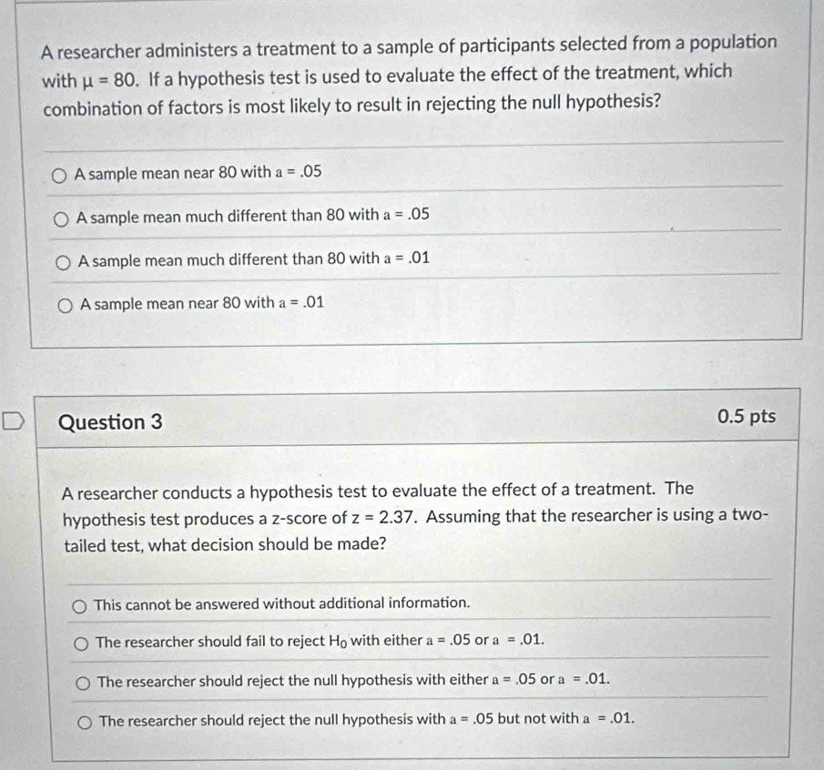 A researcher administers a treatment to a sample of participants selected from a population
with mu =80. If a hypothesis test is used to evaluate the effect of the treatment, which
combination of factors is most likely to result in rejecting the null hypothesis?
A sample mean near 80 with a=.05
A sample mean much different than 80 with a=.05
A sample mean much different than 80 with a=.01
A sample mean near 80 with a=.01
Question 3 0.5 pts
A researcher conducts a hypothesis test to evaluate the effect of a treatment. The
hypothesis test produces a z-score of z=2.37. Assuming that the researcher is using a two-
tailed test, what decision should be made?
This cannot be answered without additional information.
The researcher should fail to reject H_0 with either a=.05 or a=.01.
The researcher should reject the null hypothesis with either a=.05 or a=.01. 
The researcher should reject the null hypothesis with a=.05 but not with a=.01.