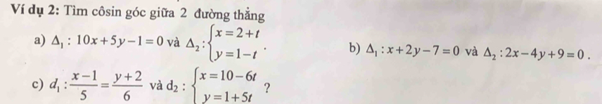 Ví dụ 2: Tìm côsin góc giữa 2 đường thẳng 
a) △ _1:10x+5y-1=0 và Delta _2:beginarrayl x=2+t y=1-tendarray.. 
b) △ _1:x+2y-7=0 và △ _2:2x-4y+9=0. 
c) d_1: (x-1)/5 = (y+2)/6  và d_2:beginarrayl x=10-6t y=1+5tendarray. ?