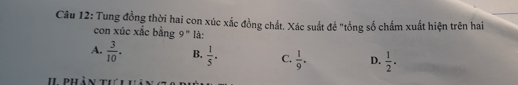 Tung đồng thời hai con xúc xắc đồng chất. Xác suất đề "tổng số chấm xuất hiện trên hai
con xúc xắc bằng 9" là:
A.  3/10 .
B.  1/5 .
C.  1/9 .  1/2 ·
D.
II Phần tư