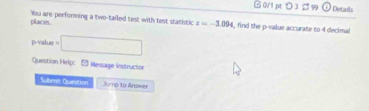 □ 0/1 pt つ 3 $ 99 O etails 
You are performing a two-tailed test with test statistic z=-3.094 , find the p -value accurate to 4 decimal 
places.
p-value=□
Question Help: Message instructor 
Submit Question Jump to Answer