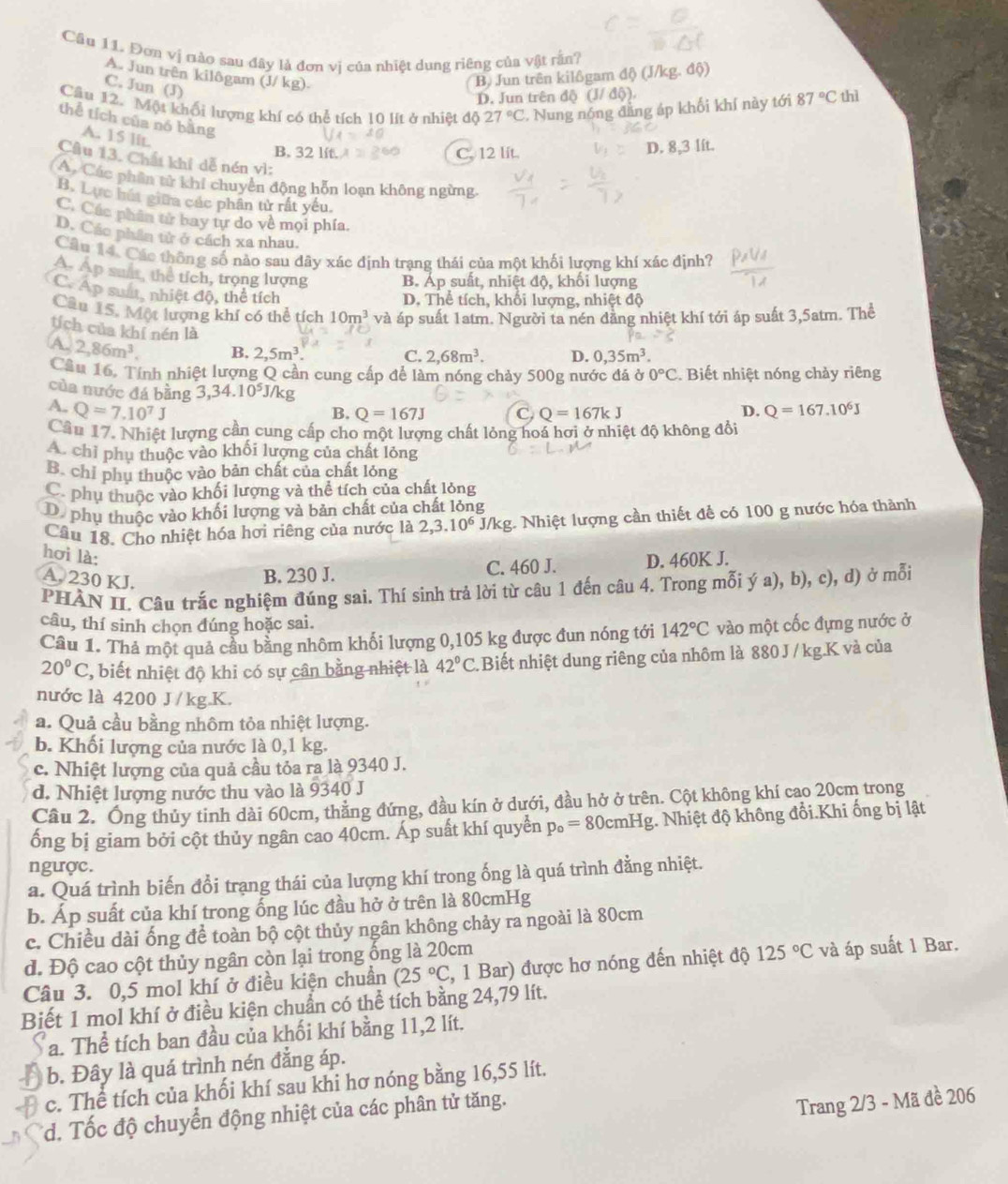 Cầu 11. Đơn vị nào sau đây là đơn vị của nhiệt dung riêng của vật rằn?
A. Jun trên kilôgam (J/ kg).
C. Jun (J)
B. Jun trên kilôgam độ) (J/kg. độ)
D. Jun trên độ (J/ độ).
Câu 12. Một khổi lượng khí có thể tích 10 lít ở nhiệt độ 27°C. Nung nóng đẳng áp khối khí này tới 87°C thì
thể tích của nó bằng
A. 15 lit.
B. 32l C. 12 lit. D. 8,3 lft.
Câu 13. Chất khí dễ nén vì:
A. Các phần từ khí chuyển động hỗn loạn không ngừng.
B. Lực húa giữa các phân tử rất yếu.
C. Các phân từ bay tự do về mọi phía.
D. Các phần tử ở cách xa nhau
Câu 14. Các thông số nào sau đây xác định trang thái của một khối lương khí xác định?
A. Ap suất, thể tích, trọng lượng B. Áp suất, nhiệt độ, khối lượng
C. Ap suất, nhiệt độ, thể tích
D. Thể tích, khối lượng, nhiệt độ
Câu 15. Một lượng khí có thể tích 10m^3 và áp suất 1atm. Người ta nén dằng nhiệt khí tới áp suất 3,5atm. Thể
tích của khí nén là C. 2,68m^3. D. 0,35m^3.
A. 2,86m^3. B. 2,5m^3.
Cầu 16. Tính nhiệt lượng Q cần cung cấp để làm nóng chảy 500g nước đá ở 0°C. Biết nhiệt nóng chảy riêng
của nước đá bằng 3,34.10^5J/kg C Q=167kJ
A. Q=7.10^7J Q=167.10^6J
B. Q=167J D.
Cầu 17. Nhiệt lượng cần cung cấp cho một lượng chất lỏng hoá hơi ở nhiệt độ không đổi
A. chỉ phụ thuộc vào khối lượng của chất lỏng
B. chỉ phụ thuộc vào bản chất của chất lỏng
phụ thuộc vào khối lượng và thể tích của chất lỏng
D. phụ thuộc vào khối lượng và bản chất của chất lỏng
Câu 18. Cho nhiệt hóa hơi riêng của nước là 2,3.10^6 J/kg. Nhiệt lượng cần thiết để có 100 g nước hóa thành
hơi là: D. 460K J.
A. 230 KJ.
B. 230 J. C. 460 J.
PHÀN II. Câu trắc nghiệm đúng sai. Thí sinh trả lời từ câu 1 đến câu 4. Trong mỗi ý a), b), c), d) ở mỗi
câu, thí sinh chọn đúng hoặc sai.
Câu 1. Thả một quả cầu bằng nhôm khối lượng 0,105 kg được đun nóng tới 142°C vào một cốc đựng nước ở
20°C ', biết nhiệt độ khi có sự cân bằng nhiệt là 42°C Biết nhiệt dung riêng của nhôm là 880 J / kg.K và của
nước là 4200 J /kg.K.
a. Quả cầu bằng nhôm tỏa nhiệt lượng.
b. Khối lượng của nước là 0,1 kg.
c. Nhiệt lượng của quả cầu tỏa ra là 9340 J.
d. Nhiệt lượng nước thu vào là 9340 J
Cầu 2. Ông thủy tinh dài 60cm, thẳng đứng, đầu kín ở dưới, đầu hở ở trên. Cột không khí cao 20cm trong
ổng bị giam bởi cột thủy ngân cao 40cm. Áp suất khí quyển 1 p_o=8 0cmHg. Nhiệt độ không đổi.Khi ống bị lật
ngược.
a. Quá trình biến đổi trạng thái của lượng khí trong ống là quá trình đằng nhiệt.
b. Áp suất của khí trong ổng lúc đầu hở ở trên là 80cmHg
c. Chiều dài ống để toàn bộ cột thủy ngân không chảy ra ngoài là 80cm
d. Độ cao cột thủy ngân còn lại trong ống là 20cm
Câu 3. 0,5 mol khí ở điều kiện chuần (25°C 2, 1 Bar) được hơ nóng đến nhiệt độ 125°C và áp suất 1 Bar.
Biết 1 mol khí ở điều kiện chuẩn có thể tích bằng 24,79 lít.
a. Thể tích ban đầu của khối khí bằng 11,2 lít.
b. Đây là quá trình nén đẳng áp.
c. The tích của khối khí sau khi hơ nóng bằng 16,55 lít.
*d. Tốc độ chuyển động nhiệt của các phân tử tăng.
Trang 2/3 - Mã đề 206