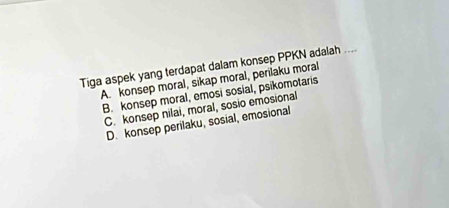 Tiga aspek yang terdapat dalam konsep PPKN adalah ....
A. konsep moral, sikap moral, perilaku moral
B. konsep moral, emosi sosial, psikomotaris
C. konsep nilai, moral, sosio emosional
D. konsep perilaku, sosial, emosional